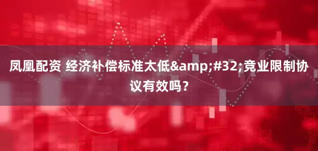 凤凰配资 经济补偿标准太低 竞业限制协议有效吗？