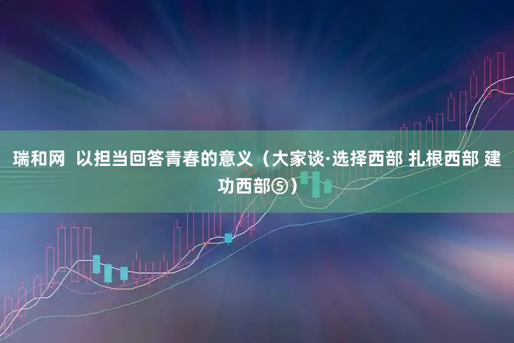 瑞和网  以担当回答青春的意义（大家谈·选择西部 扎根西部 建功西部⑤）