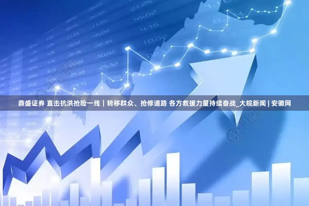 鼎盛证券 直击抗洪抢险一线｜转移群众、抢修道路 各方救援力量持续奋战_大皖新闻 | 安徽网