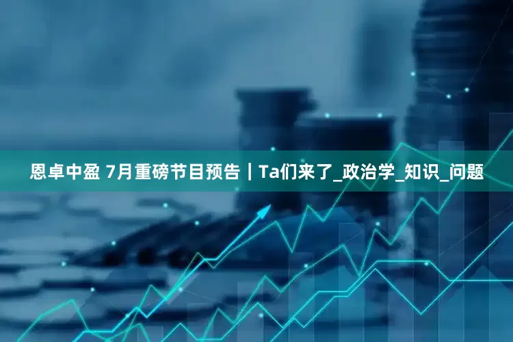 恩卓中盈 7月重磅节目预告｜Ta们来了_政治学_知识_问题