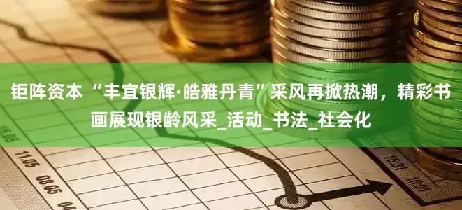 钜阵资本 “丰宜银辉·皓雅丹青”采风再掀热潮，精彩书画展现银龄风采_活动_书法_社会化