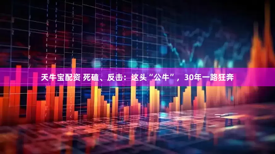 天牛宝配资 死磕、反击：这头“公牛”，30年一路狂奔
