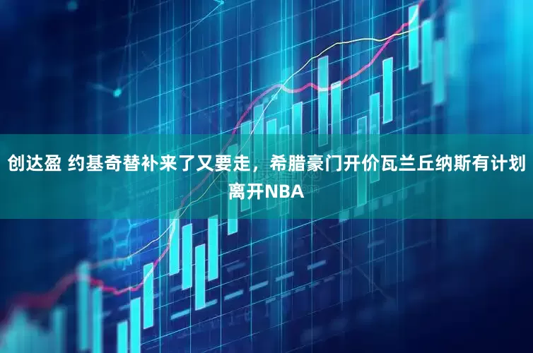 创达盈 约基奇替补来了又要走，希腊豪门开价瓦兰丘纳斯有计划离开NBA
