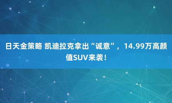 日天金策略 凯迪拉克拿出“诚意”，14.99万高颜值SUV来袭！