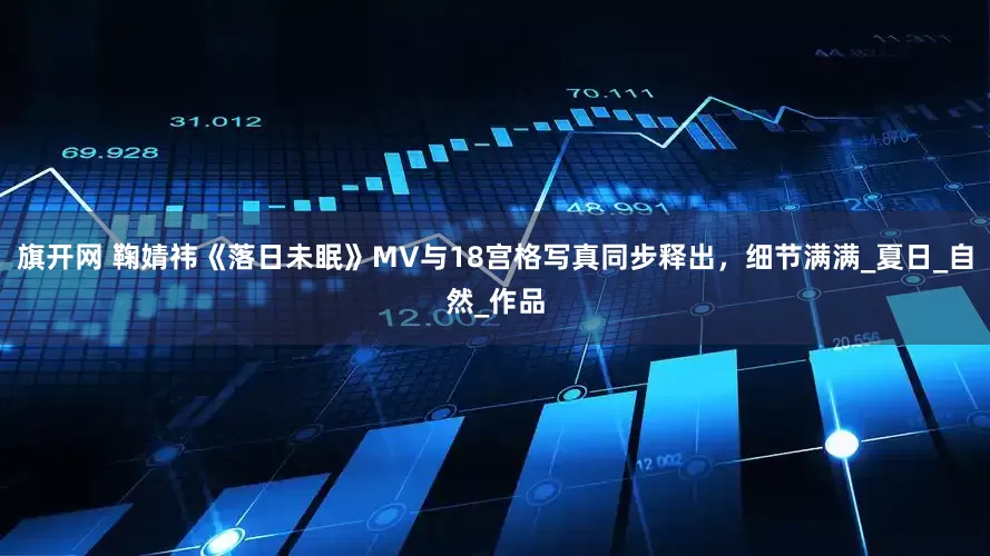 旗开网 鞠婧祎《落日未眠》MV与18宫格写真同步释出，细节满满_夏日_自然_作品