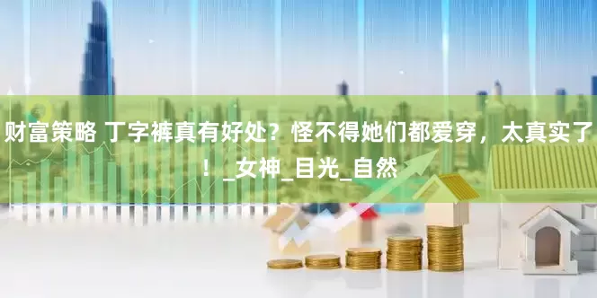 财富策略 丁字裤真有好处？怪不得她们都爱穿，太真实了！_女神_目光_自然