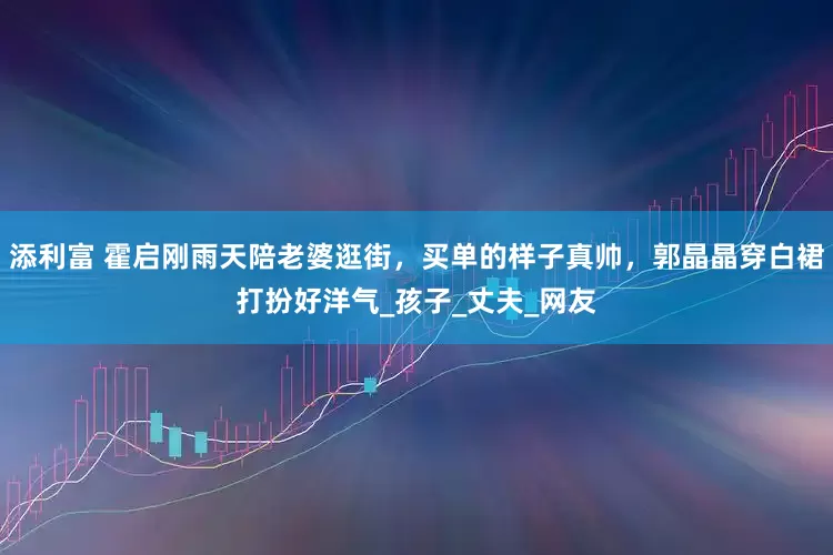 添利富 霍启刚雨天陪老婆逛街，买单的样子真帅，郭晶晶穿白裙打扮好洋气_孩子_丈夫_网友