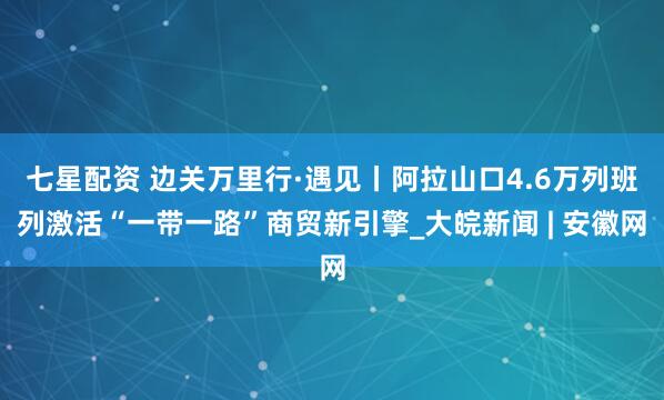 七星配资 边关万里行·遇见丨阿拉山口4.6万列班列激活“一带一路”商贸新引擎_大皖新闻 | 安徽网