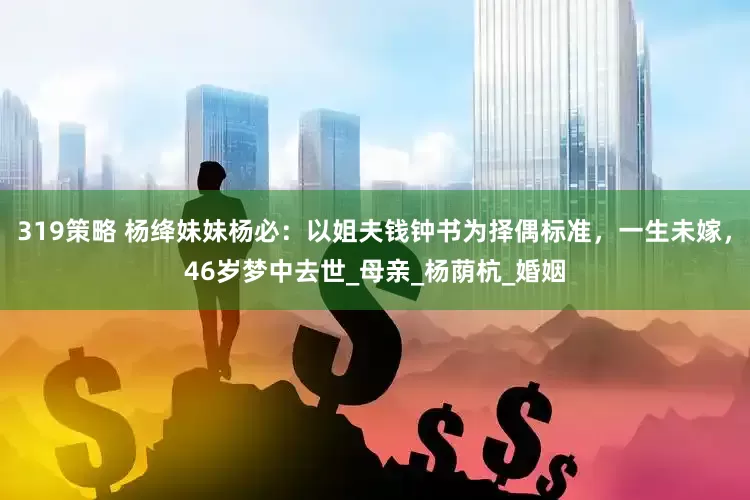 319策略 杨绛妹妹杨必：以姐夫钱钟书为择偶标准，一生未嫁，46岁梦中去世_母亲_杨荫杭_婚姻