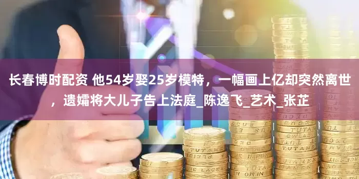长春博时配资 他54岁娶25岁模特，一幅画上亿却突然离世，遗孀将大儿子告上法庭_陈逸飞_艺术_张芷