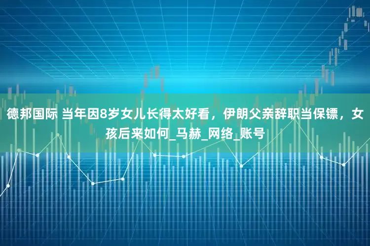 德邦国际 当年因8岁女儿长得太好看，伊朗父亲辞职当保镖，女孩后来如何_马赫_网络_账号