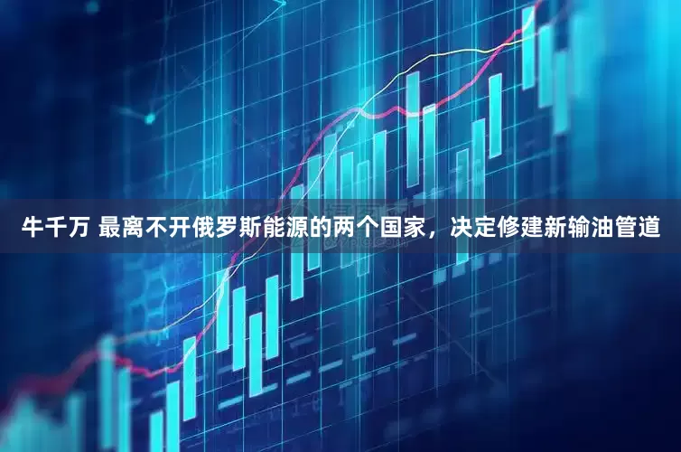 牛千万 最离不开俄罗斯能源的两个国家，决定修建新输油管道