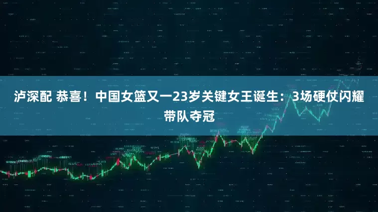泸深配 恭喜！中国女篮又一23岁关键女王诞生：3场硬仗闪耀带队夺冠