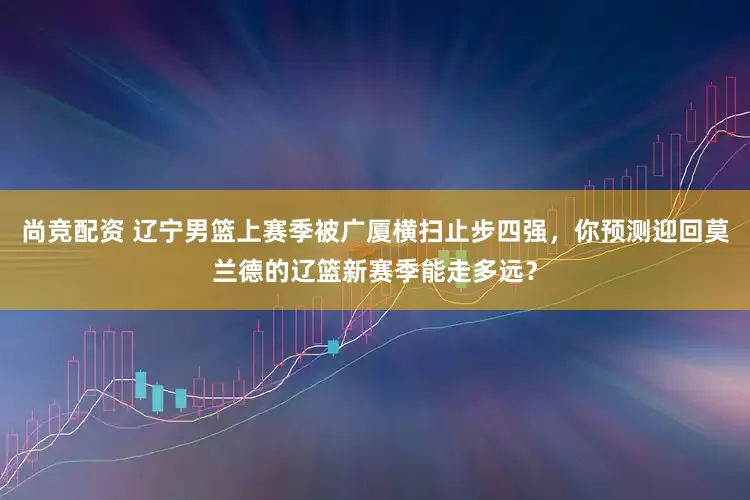 尚竞配资 辽宁男篮上赛季被广厦横扫止步四强，你预测迎回莫兰德的辽篮新赛季能走多远？