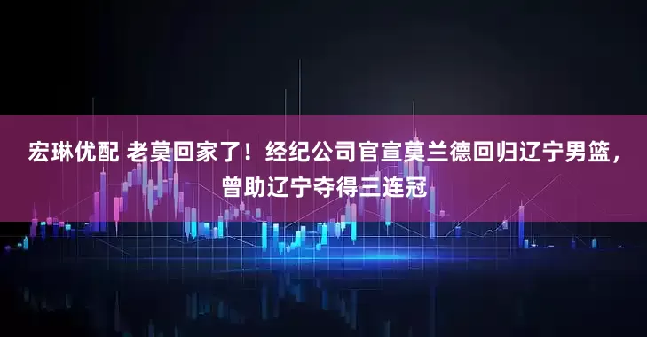 宏琳优配 老莫回家了！经纪公司官宣莫兰德回归辽宁男篮，曾助辽宁夺得三连冠