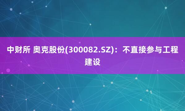 中财所 奥克股份(300082.SZ)：不直接参与工程建设