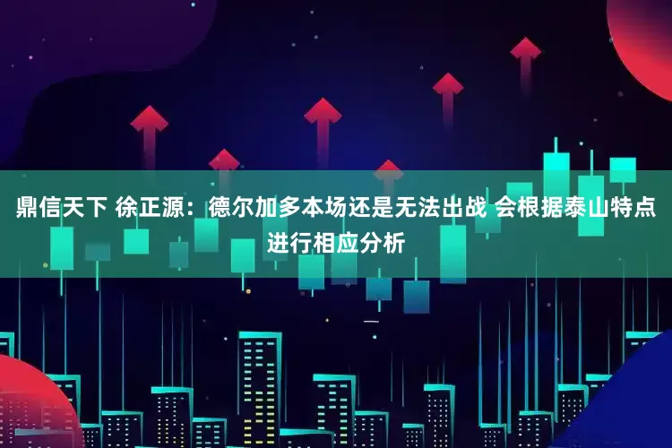 鼎信天下 徐正源：德尔加多本场还是无法出战 会根据泰山特点进行相应分析