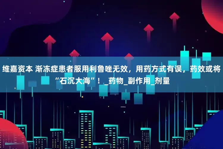 维嘉资本 渐冻症患者服用利鲁唑无效，用药方式有误，药效或将“石沉大海”！_药物_副作用_剂量