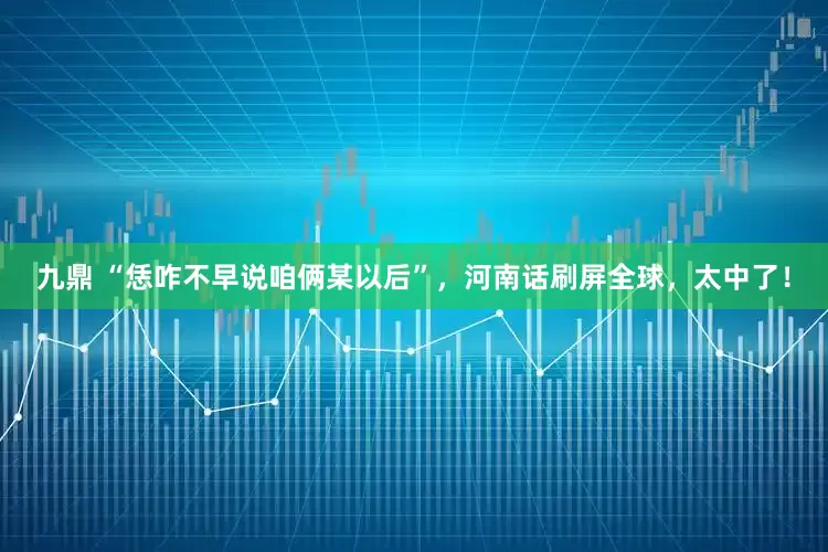 九鼎 “恁咋不早说咱俩某以后”，河南话刷屏全球，太中了！