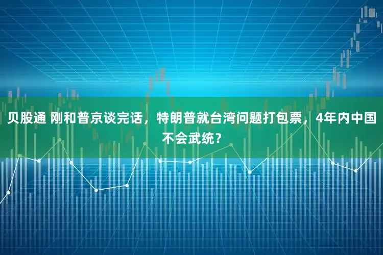 贝股通 刚和普京谈完话，特朗普就台湾问题打包票，4年内中国不会武统？