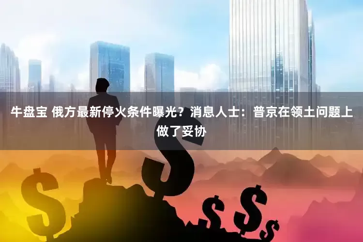 牛盘宝 俄方最新停火条件曝光？消息人士：普京在领土问题上做了妥协