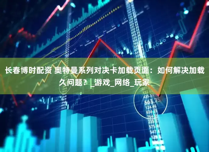 长春博时配资 奥特曼系列对决卡加载页面：如何解决加载久问题？_游戏_网络_玩家