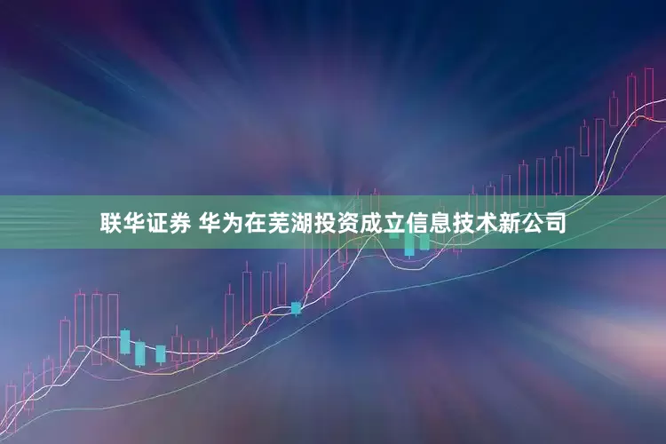 联华证券 华为在芜湖投资成立信息技术新公司