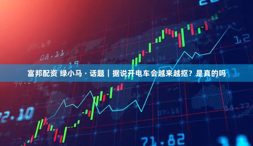 富邦配资 绿小马 · 话题｜据说开电车会越来越抠？是真的吗