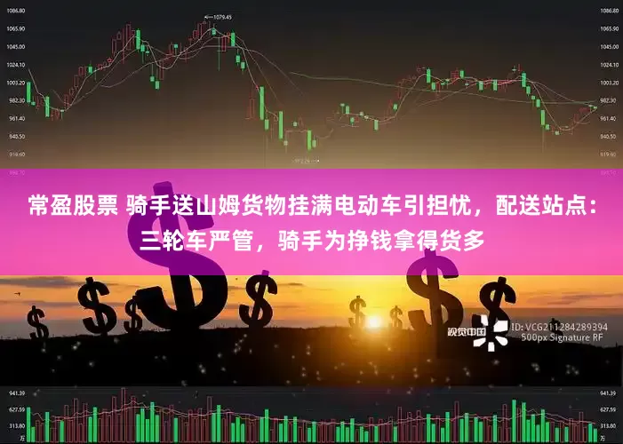 常盈股票 骑手送山姆货物挂满电动车引担忧，配送站点：三轮车严管，骑手为挣钱拿得货多