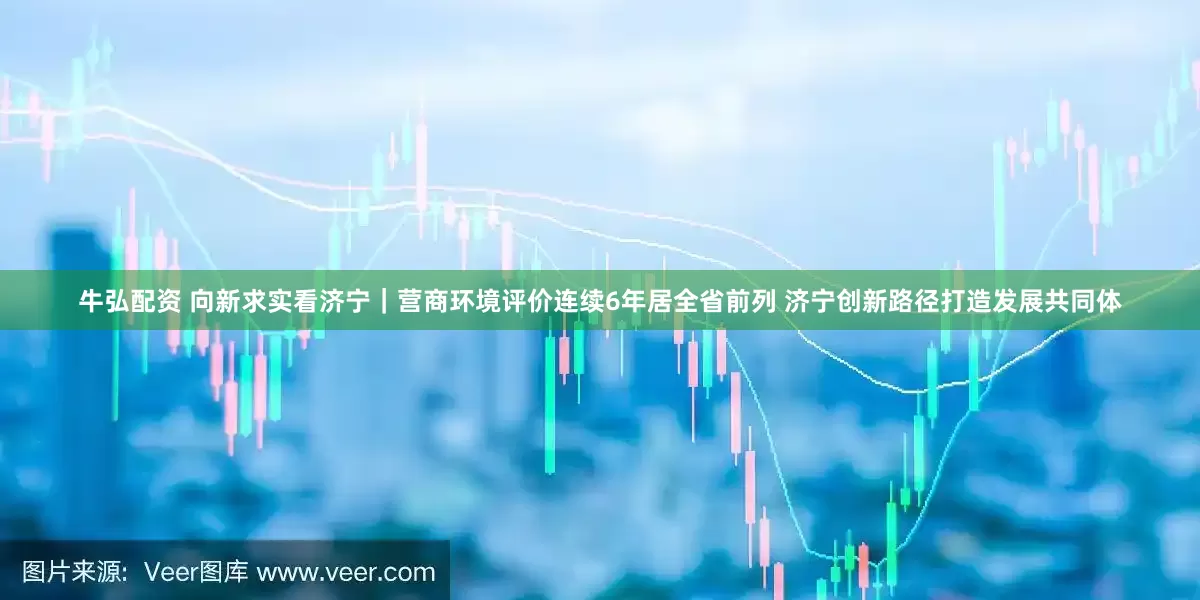 牛弘配资 向新求实看济宁｜营商环境评价连续6年居全省前列 济宁创新路径打造发展共同体