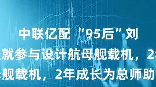 中联亿配 “95后”刘泽华，入职就参与设计航母舰载机，2年成长为总师助理