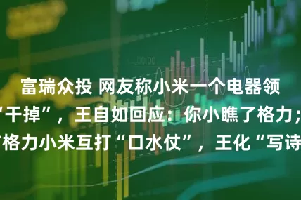 富瑞众投 网友称小米一个电器领域就能把格力“干掉”，王自如回应：你小瞧了格力；此前格力小米互打“口水仗”，王化“写诗”，朱磊喊话别阴阳怪气