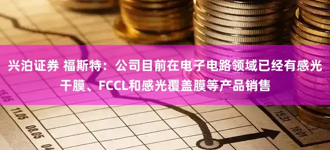兴泊证券 福斯特：公司目前在电子电路领域已经有感光干膜、FCCL和感光覆盖膜等产品销售