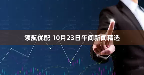 领航优配 10月23日午间新闻精选